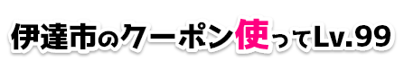 伊達市のクーポン使ってLv.99